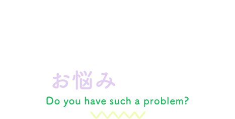こんなお悩みありませんか？Do you have such a problem?